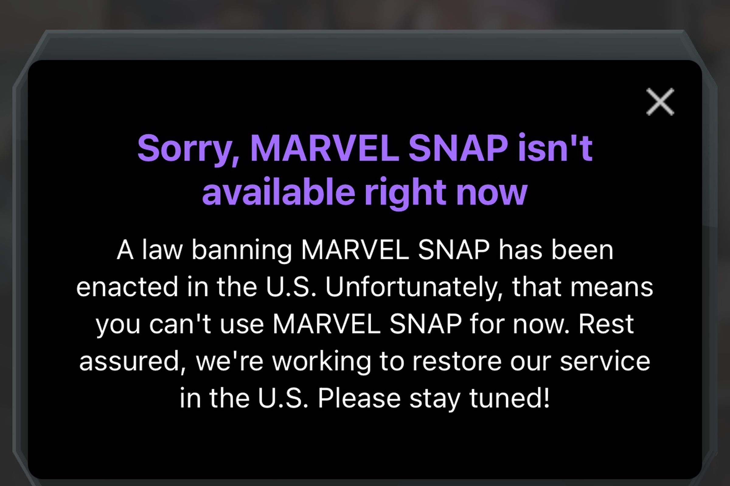Sorry, MARVEL SNAP isn’t available right nowA law banning MARVEL SNAP has been enacted in the U.S. Unfortunately, that means you can’t use MARVEL SNAP for now. Rest assured, we’re working to restore our service in the U.S. Please stay tuned!